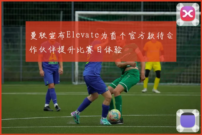 曼联宣布Elevate为首个官方款待合作伙伴提升比赛日体验