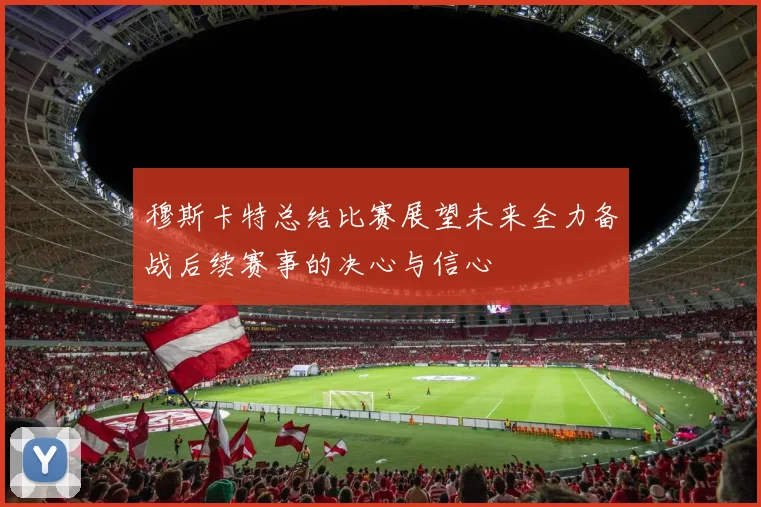 穆斯卡特总结比赛展望未来全力备战后续赛事的决心与信心