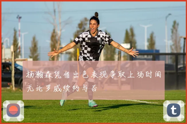 杨瀚森凭借出色表现争取上场时间无论罗威续约与否