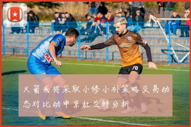 火箭或将采取小修小补策略交易动态对比动申京杜兰特分析