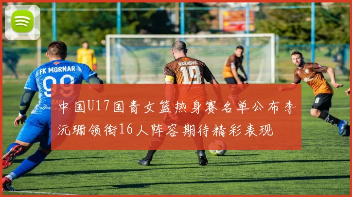 中国U17国青女篮热身赛名单公布李沅珊领衔16人阵容期待精彩表现