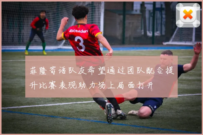菲隆寄语队友希望通过团队配合提升比赛表现助力场上局面打开