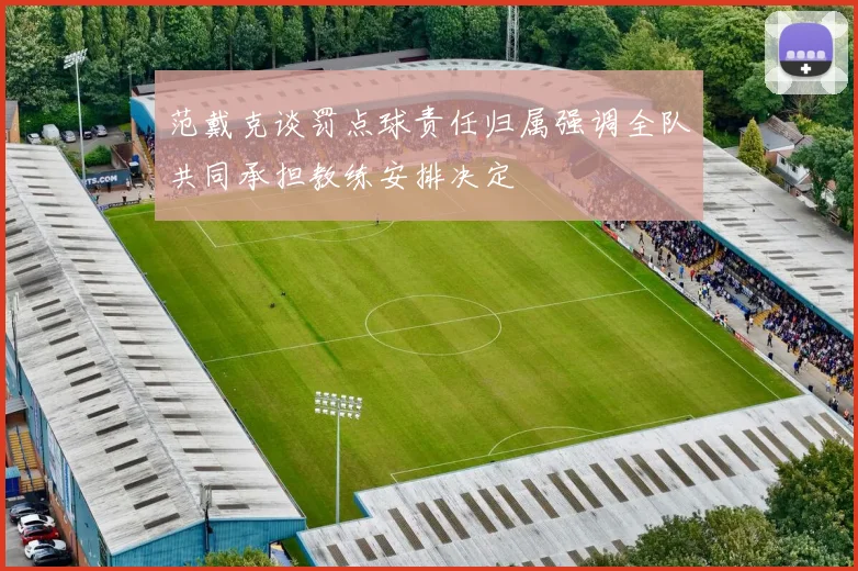 范戴克谈罚点球责任归属强调全队共同承担教练安排决定