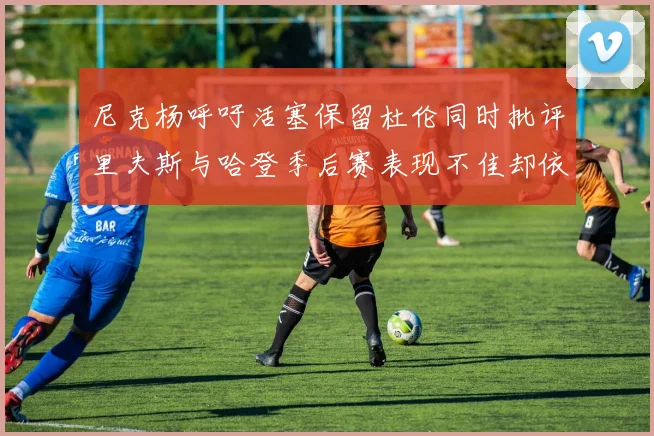 尼克杨呼吁活塞保留杜伦同时批评里夫斯与哈登季后赛表现不佳却依然高薪