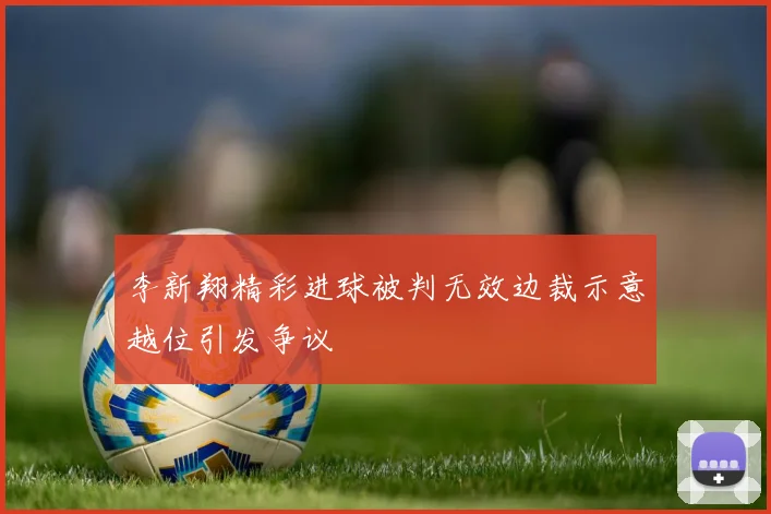李新翔精彩进球被判无效边裁示意越位引发争议