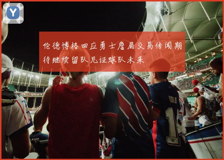 伦德博格回应勇士詹眉交易传闻期待继续留队见证球队未来