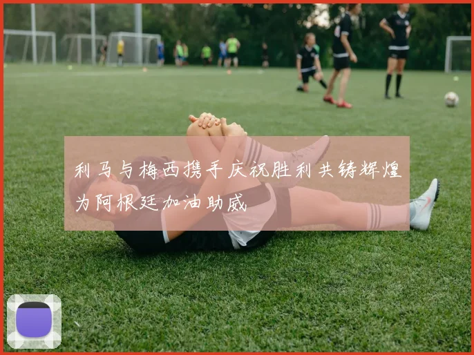 利马与梅西携手庆祝胜利共铸辉煌为阿根廷加油助威