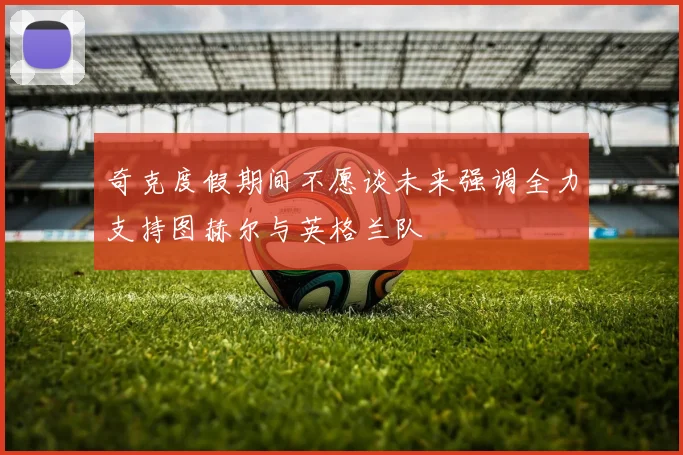 奇克度假期间不愿谈未来强调全力支持图赫尔与英格兰队