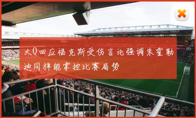大Q回应福克斯受伤言论强调朱霍勒迪同样能掌控比赛局势